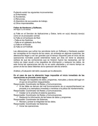 Pudiendo existir los siguientes inconvenientes:
a) Enfermedad.
b) Accidentes.
c) Renuncias.
d) Abandono de sus puestos de trabajo.
e) Otros imponderables.
Fallas de Hardware y Software.
(Ver Figura 1 y 3 en anexos)
a) Falla en el Servidor de Aplicaciones y Datos, tanto en su(s) disco(s) duro(s)
como en el procesador central.
b) Falla en el hardware de Red:
- Falla en los Switches.
- Falla en el cableado de la Red.
c) Falla en el Router.
d) Falla en el FireWall.
Las alteraciones que sufran los servidores tanto en Software y Hardware pueden
ser corregidas en la mayoría de los casos, sin embargo en algunas ocasiones, las
alteraciones llegan a ser tan grandes que el tiempo requerido para el inicio de las
operaciones normales puede extenderse hasta por días sin tener la absoluta
certeza de que las correcciones que se hicieron fueron las necesarias, por tal
motivo es mejor acudir a los respaldos de información y restaurar los datos, de
esta forma las operaciones del día no se verán afectadas y al mismo tiempo se
ponen al día los datos faltantes de la operación del día anterior.
Análisis y Evaluación del daño causado por la alteración.
En el caso de que la alteración haga imposible el inicio inmediato de las
operaciones se procede como sigue:
 Recoger los respaldos de datos, programas, manuales y claves del lugar en
el que se encuentren resguardados.
Responsable: Coordinador de Redes y Comunicaciones.
 Si las fallas se derivan del mal funcionamiento de un equipo(Hardware) se
procede a su reemplazo inmediato o remitirse a la póliza de mantenimiento.
Responsable: Coordinador de Redes y Comunicaciones.
 Instalar (sí lo amerita) el sistema operativo.
Responsable: Coordinador de Redes y Comunicaciones.
 Restaurar la información de las bases de datos y programas.
Responsable: Coordinador de Sistemas.
 Revisar y probar la integridad de los datos.
Responsable: Coordinador de Sistemas.
 Iniciar las operaciones.
 