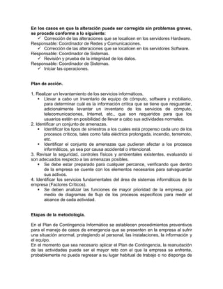 En los casos en que la alteración puede ser corregida sin problemas graves,
se procede conforme a lo siguiente:
 Corrección de las alteraciones que se localicen en los servidores Hardware.
Responsable: Coordinador de Redes y Comunicaciones.
 Corrección de las alteraciones que se localicen en los servidores Software.
Responsable: Coordinador de Sistemas.
 Revisión y prueba de la integridad de los datos.
Responsable: Coordinador de Sistemas.
 Iniciar las operaciones.
Plan de acción.
1. Realizar un levantamiento de los servicios informáticos.
 Llevar a cabo un Inventario de equipo de cómputo, software y mobiliario,
para determinar cuál es la información crítica que se tiene que resguardar,
adicionalmente levantar un inventario de los servicios de cómputo,
telecomunicaciones, Internet, etc., que son requeridos para que los
usuarios estén en posibilidad de llevar a cabo sus actividades normales.
2. Identificar un conjunto de amenazas.
 Identificar los tipos de siniestros a los cuales está propenso cada uno de los
procesos críticos, tales como falla eléctrica prolongada, incendio, terremoto,
etc.
 Identificar el conjunto de amenazas que pudieran afectar a los procesos
informáticos, ya sea por causa accidental o intencional.
3. Revisar la seguridad, controles físicos y ambientales existentes, evaluando si
son adecuados respecto a las amenazas posibles.
 Se debe estar preparado para cualquier percance, verificando que dentro
de la empresa se cuente con los elementos necesarios para salvaguardar
sus activos.
4. Identificar los servicios fundamentales del área de sistemas informáticos de la
empresa (Factores Críticos).
 Se deben analizar las funciones de mayor prioridad de la empresa, por
medio de diagramas de flujo de los procesos específicos para medir el
alcance de cada actividad.
Etapas de la metodología.
En el Plan de Contingencia Informático se establecen procedimientos preventivos
para el manejo de casos de emergencia que se presenten en la empresa al sufrir
una situación anormal, protegiendo al personal, las instalaciones, la información y
el equipo.
En el momento que sea necesario aplicar el Plan de Contingencia, la reanudación
de las actividades puede ser el mayor reto con el que la empresa se enfrente,
probablemente no pueda regresar a su lugar habitual de trabajo o no disponga de
 