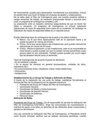 las herramientas usuales para desempeñar normalmente sus actividades. Incluso
es posible tener que hacer el trabajo sin el equipo de gestión y colaboradores.
No se debe dejar el Plan de Contingencia para una ocasión posterior debido a
cargas excesivas de trabajo, es necesario presupuestar tiempo y recursos para
crear un programa de contingencia completo y útil.
La preparación ante un desastre comienza asegurándose de que se tienen los
datos a recuperar. Un programa de contingencia no incluye solamente
operaciones de copia de seguridad como parte de su contenido; sin embargo, la
realización de copias de seguridad fiables es un requisito previo.
Existen diferentes tipos de contingencia de acuerdo a los daños sufridos:
 Menor.- Es la que tiene repercusiones sólo en la operación diaria y se
puede recuperar en menos de 8 horas.
 Grave.- Es la que causa daños a las instalaciones, pero pueden reiniciar las
operaciones en menos de 24 horas.
 Crítica.- Afecta la operación y a las instalaciones, este no es recuperable en
corto tiempo y puede suceder por que no existen normas preventivas o bien
porque estas no son suficientes. También puede suceder por ocurrir algún
tipo de desastre natural como un terremoto.
Tipos de Contingencias de acuerdo al grado de afectación:
• En el mobiliario y equipo.
• En el equipo de cómputo en general (procesadores, unidades de disco,
impresoras etc.).
• En comunicaciones (hubs, ruteadores, nodos, líneas telefónicas).
• Información.
• Instalaciones.
Establecimiento de un Grupo de Trabajo y definición de Roles.
A través de la realización de una junta de trabajo, establecer formalmente el
Comité del Plan de Contingencia con la siguiente estructura:
 Presidente del Grupo de Trabajo del Plan de Contingencia.
 Coordinador General.
 Coordinador de Redes y Comunicaciones.
 Coordinador de Soporte Técnico.
 Coordinador de Sistemas.
 Personal Clave.
Definición de Roles.
Presidente del Grupo de Trabajo.- Es el responsable de aprobar la realización del
Plan de Contingencia Informático, dirigir los comunicados de concientización y
solicitud de apoyo a los jefes y/o gerentes de las diferentes áreas involucradas y
aprobar su terminación.
Una vez concluida la realización del Plan de Contingencia, el Presidente tendrá
como función principal, verificar que se realicen reuniones periódicas, cuando
 