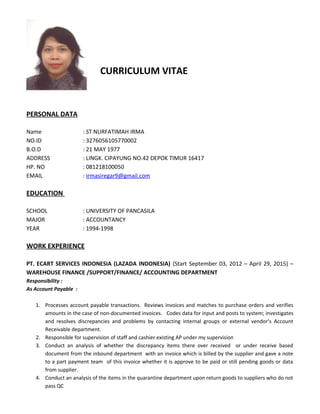 CURRICULUM VITAE
PERSONAL DATA
Name : ST NURFATIMAH IRMA
NO.ID : 3276056105770002
B.O.D : 21 MAY 1977
ADDRESS : LINGK. CIPAYUNG NO.42 DEPOK TIMUR 16417
HP. NO : 081218100050
EMAIL : irmasiregar9@gmail.com
EDUCATION
SCHOOL : UNIVERSITY OF PANCASILA
MAJOR : ACCOUNTANCY
YEAR : 1994-1998
WORK EXPERIENCE
PT. ECART SERVICES INDONESIA (LAZADA INDONESIA) (Start September 03, 2012 – April 29, 2015) –
WAREHOUSE FINANCE /SUPPORT/FINANCE/ ACCOUNTING DEPARTMENT
Responsibility :
As Account Payable :
1. Processes account payable transactions. Reviews invoices and matches to purchase orders and verifies
amounts in the case of non-documented invoices. Codes data for input and posts to system; investigates
and resolves discrepancies and problems by contacting internal groups or external vendor’s Account
Receivable department.
2. Responsible for supervision of staff and cashier existing AP under my supervision
3. Conduct an analysis of whether the discrepancy items there over received or under receive based
document from the inbound department with an invoice which is billed by the supplier and gave a note
to a part payment team of this invoice whether it is approve to be paid or still pending goods or data
from supplier.
4. Conduct an analysis of the items in the quarantine department upon return goods to suppliers who do not
pass QC
 