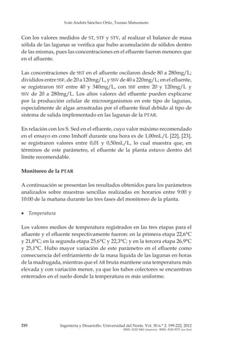 Iván Andrés Sánchez Ortiz, Tsunao Matsumoto
210 Ingeniería y Desarrollo. Universidad del Norte. Vol. 30 n.° 2: 199-222, 2012
ISSN: 0122-3461 (impreso) - ISSN: 2145-9371 (on line)
Con los valores medidos de ST, STF y STV, al realizar el balance de masa
sólida de las lagunas se verifica que hubo acumulación de sólidos dentro
de las mismas, pues las concentraciones en el efluente fueron menores que
en el afluente.
Las concentraciones de SST en el afluente oscilaron desde 80 a 280mg/L;
divididos entre SSF, de 20 a 120mg/L, y SSV de 40 a 220mg/L; en el efluente,
se registraron SST entre 40 y 340mg/L, con SSF entre 20 y 120mg/L y
SSV de 20 a 280mg/L. Los altos valores del efluente pueden explicarse
por la producción celular de microorganismos en este tipo de lagunas,
especialmente de algas arrastradas por el efluente final debido al tipo de
sistema de salida implementado en las lagunas de la PTAR.
En relación con los S. Sed en el efluente, cuyo valor máximo recomendado
en el ensayo en cono Imhoff durante una hora es de 1,00mL/L [22], [23],
se registraron valores entre 0,01 y 0,50mL/L, lo cual muestra que, en
términos de este parámetro, el efluente de la planta estuvo dentro del
límite recomendable.
Monitoreo de la PTAR
A continuación se presentan los resultados obtenidos para los parámetros
analizados sobre muestras sencillas realizadas en horarios entre 9:00 y
10:00 de la mañana durante las tres fases del monitoreo de la planta.
•	 Temperatura
Los valores medios de temperatura registrados en las tres etapas para el
afluente y el efluente respectivamente fueron: en la primera etapa 22,6°C
y 21,8°C; en la segunda etapa 25,6°C y 22,3°C; y en la tercera etapa 26,9°C
y 25,1°C. Hubo mayor variación de este parámetro en el efluente como
consecuencia del enfriamiento de la masa líquida de las lagunas en horas
de la madrugada, mientras que el AR bruta mantiene una temperatura más
elevada y con variación menor, ya que los tubos colectores se encuentran
enterrados en el suelo donde la temperatura es más uniforme.
 