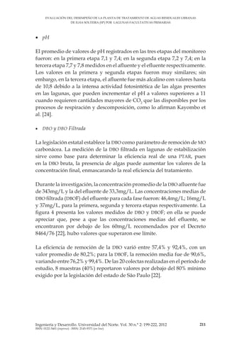 EVALUACIÓN DEL DESEMPEÑO DE LA PLANTA DE TRATAMIENTO DE AGUAS RESIDUALES URBANAS
DE ILHA SOLTEIRA (SP) POR LAGUNAS FACULTATIVAS PRIMARIAS
211Ingeniería y Desarrollo. Universidad del Norte. Vol. 30 n.° 2: 199-222, 2012
ISSN: 0122-3461 (impreso) - ISSN: 2145-9371 (on line)
•	 pH
El promedio de valores de pH registrados en las tres etapas del monitoreo
fueron: en la primera etapa 7,1 y 7,4; en la segunda etapa 7,2 y 7,4; en la
tercera etapa 7,7 y 7,8 medidos en el afluente y el efluente respectivamente.
Los valores en la primera y segunda etapas fueron muy similares; sin
embargo, en la tercera etapa, el afluente fue más alcalino con valores hasta
de 10,8 debido a la intensa actividad fotosintética de las algas presentes
en las lagunas, que pueden incrementar el pH a valores superiores a 11
cuando requieren cantidades mayores de CO2
que las disponibles por los
procesos de respiración y descomposición, como lo afirman Kayombo et
al. [24].
•	 DBO y DBO Filtrada
La legislación estatal establece la DBO como parámetro de remoción de MO
carbonácea. La medición de la DBO filtrada en lagunas de estabilización
sirve como base para determinar la eficiencia real de una PTAR, pues
en la DBO bruta, la presencia de algas puede aumentar los valores de la
concentración final, enmascarando la real eficiencia del tratamiento.
Durante la investigación, la concentración promedio de la DBO afluente fue
de 343mg/L y la del efluente de 33,3mg/L. Las concentraciones medias de
DBO filtrada (DBOF) del efluente para cada fase fueron: 46,4mg/L; 16mg/L
y 37mg/L, para la primera, segunda y tercera etapas respectivamente. La
figura 4 presenta los valores medidos de DBO y DBOF; en ella se puede
apreciar que, pese a que las concentraciones medias del efluente, se
encontraron por debajo de los 60mg/L recomendados por el Decreto
8464/76 [22], hubo valores que superaron ese límite.
La eficiencia de remoción de la DBO varió entre 57,4% y 92,4%, con un
valor promedio de 80,2%; para la DBOF, la remoción media fue de 90,6%,
variando entre 76,2% y 99,4%. De las 20 colectas realizadas en el período de
estudio, 8 muestras (40%) reportaron valores por debajo del 80% mínimo
exigido por la legislación del estado de São Paulo [22].
 