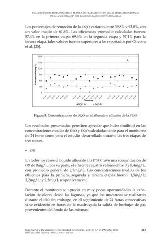 EVALUACIÓN DEL DESEMPEÑO DE LA PLANTA DE TRATAMIENTO DE AGUAS RESIDUALES URBANAS
DE ILHA SOLTEIRA (SP) POR LAGUNAS FACULTATIVAS PRIMARIAS
213Ingeniería y Desarrollo. Universidad del Norte. Vol. 30 n.° 2: 199-222, 2012
ISSN: 0122-3461 (impreso) - ISSN: 2145-9371 (on line)
Los porcentajes de remoción de la DQO variaron entre 39,8% y 93,0%, con
un valor medio de 61,6%. Las eficiencias promedio calculadas fueron:
57,4% en la primera etapa; 69,6% en la segunda etapa y 57,1% para la
tercera etapa, tales valores fueron superiores a los reportados por Oliveira
et al. [25].
Figura 5. Concentraciones de DQO en el afluente y efluente de la PTAR
Los resultados presentados permiten apreciar que hubo similitud en las
concentraciones medias de DBO y DQO calculadas tanto para el monitoreo
de 24 horas como para el estudio desarrollado durante las tres etapas de
tres meses.
•	 OD
En todos los casos el líquido afluente a la PTAR tuvo una concentración de
OD de 0mg/L; por su parte, el efluente registró valores entre 0 y 8,4mg/L,
con promedio general de 2,3mg/L. Las concentraciones medias de los
efluentes para la primera, segunda y tercera etapas fueron: 1,5mg/L;
3,2mg/L; y 2,2mg/L respectivamente.
Durante el monitoreo se apreció en muy pocas oportunidades la exha­
lación de olores desde las lagunas, ya que los muestreos se realizaron
durante el día; sin embargo, en el seguimiento de 24 horas consecutivas
sí se evidenció en horas de la madrugada la salida de burbujas de gas
provenientes del fondo de las mismas.
 