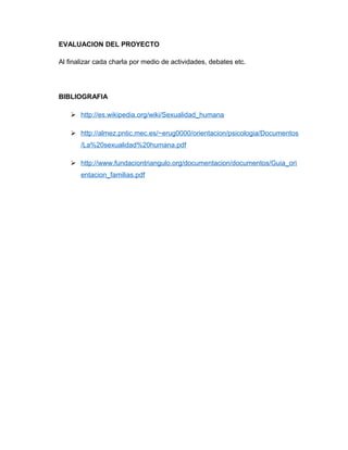 EVALUACION DEL PROYECTO
Al finalizar cada charla por medio de actividades, debates etc.
BIBLIOGRAFIA
 http://es.wikipedia.org/wiki/Sexualidad_humana
 http://almez.pntic.mec.es/~erug0000/orientacion/psicologia/Documentos
/La%20sexualidad%20humana.pdf
 http://www.fundaciontriangulo.org/documentacion/documentos/Guia_ori
entacion_familias.pdf
 