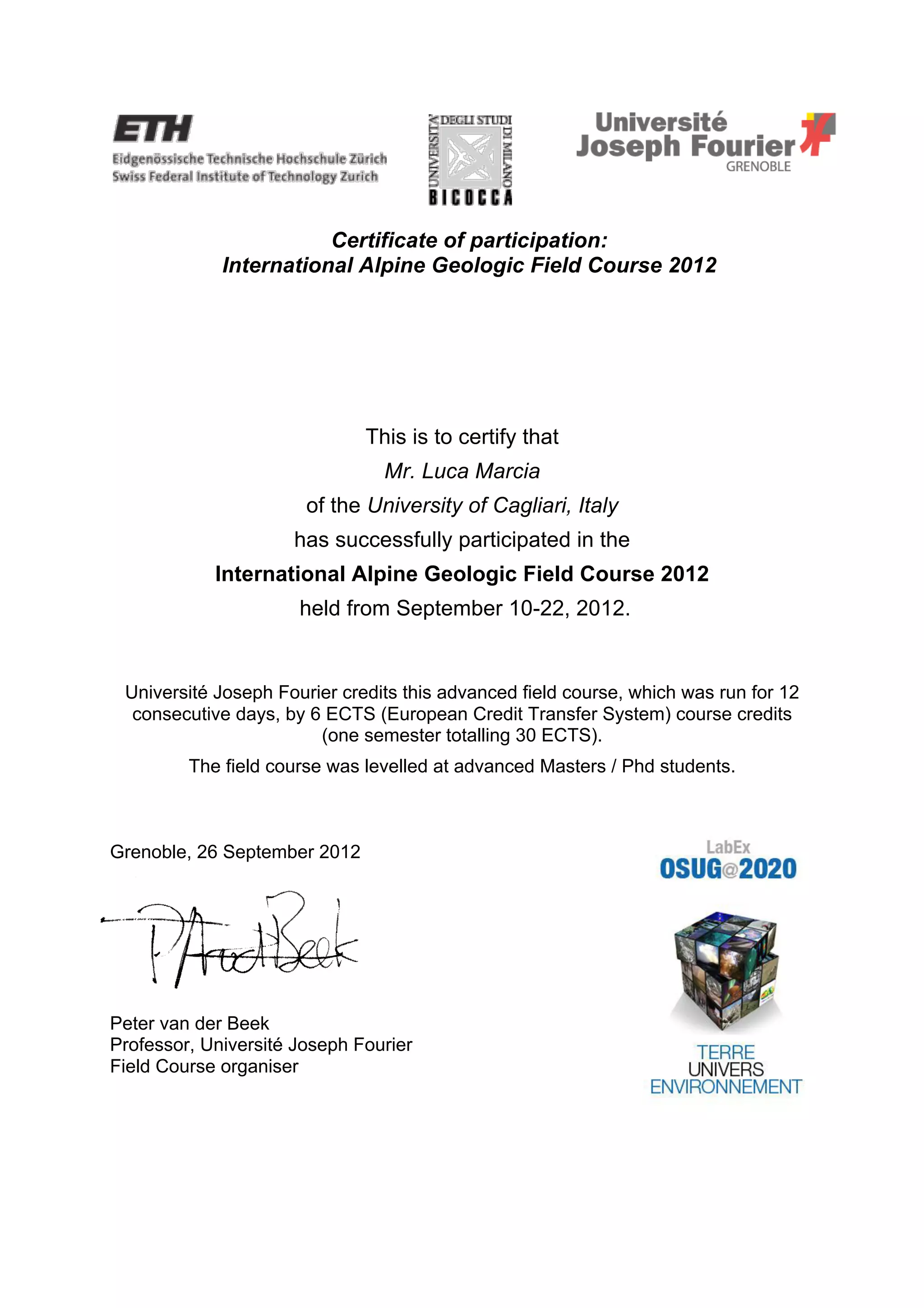 Certificate of participation:
International Alpine Geologic Field Course 2012
This is to certify that
Mr. Luca Marcia
of the University of Cagliari, Italy
has successfully participated in the
International Alpine Geologic Field Course 2012
held from September 10-22, 2012.
Université Joseph Fourier credits this advanced field course, which was run for 12
consecutive days, by 6 ECTS (European Credit Transfer System) course credits
(one semester totalling 30 ECTS).
The field course was levelled at advanced Masters / Phd students.
Grenoble, 26 September 2012
Peter van der Beek
Professor, Université Joseph Fourier
Field Course organiser