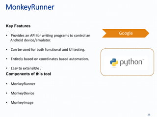 MonkeyRunner
16
Key Features
Components of this tool
Google
• MonkeyRunner
• MonkeyDevice
• MonkeyImage
• Provides an API for writing programs to control an
Android device/emulator.
• Can be used for both functional and UI testing.
• Entirely based on coordinates based automation.
• Easy to extensible .
 