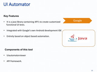 UI Automator
19
Key Features
Components of this tool
Google• It is a java library containing API’s to create customized
functional UI tests.
• Integrated with Google’s own Android development IDE
• Entirely based on object based automation.
• Uiautomatorviewer
• API framework.
 