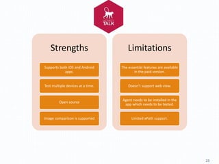 23
Strengths
Supports both iOS and Android
apps.
Test multiple devices at a time.
Open source
Image comparison is supported
Limitations
The essential features are available
in the paid version.
Doesn’t support web view.
Agent needs to be installed in the
app which needs to be tested.
Limited xPath support.
 