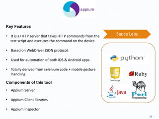 25
Key Features
Components of this tool
• Appium Server
• Appium Client libraries
• Appium Inspector
• It is a HTTP server that takes HTTP commands from the
test script and executes the command on the device.
• Based on WebDriver JSON protocol.
• Used for automation of both iOS & Android apps.
• Totally derived from selenium code + mobile gesture
handling
Sauce Labs
 