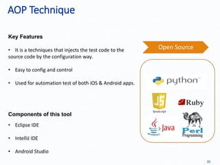 AOP Technique
30
Key Features
Components of this tool
• Eclipse IDE
• IntelliJ IDE
• Android Studio
• It is a techniques that injects the test code to the
source code by the configuration way.
• Easy to config and control
• Used for automation test of both iOS & Android apps.
Open Source
 