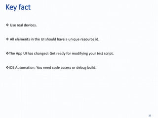 Key fact
35
Easy to tracking the logging,
performance, data vlidation,…
 Use real devices.
 All elements in the UI should have a unique resource id.
The App UI has changed: Get ready for modifying your test script.
iOS Automation: You need code access or debug build.
 