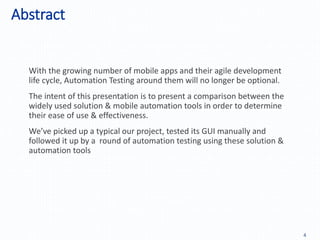 Abstract
4
With the growing number of mobile apps and their agile development
life cycle, Automation Testing around them will no longer be optional.
The intent of this presentation is to present a comparison between the
widely used solution & mobile automation tools in order to determine
their ease of use & effectiveness.
We’ve picked up a typical our project, tested its GUI manually and
followed it up by a round of automation testing using these solution &
automation tools
 