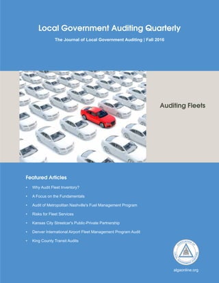 Featured Articles
•	 Why Audit Fleet Inventory?
•	 A Focus on the Fundamentals
•	 Audit of Metropolitan Nashville's Fuel Management Program
•	 Risks for Fleet Services
•	 Kansas City Streetcar's Public-Private Partnership
•	 Denver International Airport Fleet Management Program Audit
•	 King County Transit Audits
Local Government Auditing Quarterly
The Journal of Local Government Auditing | Fall 2016
algaonline.org
Auditing Fleets
 