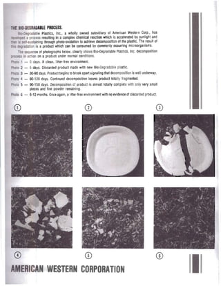 THE BIO·DEGRADABLE PROCESS.
Sic-Degradable Plastics, Inc., a wholly owned subsidiary 01 American Western Corp.. has
:lMloped a process resulting In a complex chemical reaction which is accelerated by sunlight and
nen is self-sustaining through photo-oxidation to achieve decomposition allhe plastic. The result of
L'lis degradation is a product which can be consumed by commonly occurring microorganisms.
The sequence 01photographs below, clearly shows Sia-Degradable Plastics, Inc. decomposition
process in action on a product under normal conditions.
Photo 1 - 0 days. Aclean. liner-free environment. 

Photo 2 - 5 days. Olscarded product made with new Blo·Oegradable plastic. 

Photo 3 - 30·90 days. Product begins to break apart signaling that decompositionis well underway. 

Photo 4 - 60-120 days. Corrtinued decomposition leaves product totally Iragmented. 

Photo 5 - 90·150 days. Decomposition 01 product is almost totally complete with only very small 

pieces and fine powder remaining.
Photo 6 - 1)..12 months. Once again, a litter-tree environment with no evidence of discarded product.
0)
AMERICAN WESTERN CORPORATION
 
