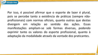 Por isso, é possível afirmar que o esporte de lazer é plural,
pois se percebe tanto a existência de práticas (sempre não-
profissionais) com normas oficiais, quanto outras que destas
divergem em relação ao sentido das ações. Essas
manifestações ampliam-se sob formas diversas, podendo
exprimir tanto os valores do esporte profissional, quanto à
adaptação da modalidade através da vontade dos praticantes.
10
 