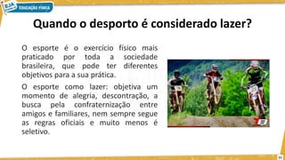 Quando o desporto é considerado lazer?
O esporte é o exercício físico mais
praticado por toda a sociedade
brasileira, que pode ter diferentes
objetivos para a sua prática.
O esporte como lazer: objetiva um
momento de alegria, descontração, a
busca pela confraternização entre
amigos e familiares, nem sempre segue
as regras oficiais e muito menos é
seletivo.
11
 