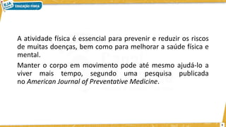 A atividade física é essencial para prevenir e reduzir os riscos
de muitas doenças, bem como para melhorar a saúde física e
mental.
Manter o corpo em movimento pode até mesmo ajudá-lo a
viver mais tempo, segundo uma pesquisa publicada
no American Journal of Preventative Medicine.
3
 