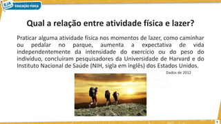 Qual a relação entre atividade física e lazer?
Praticar alguma atividade física nos momentos de lazer, como caminhar
ou pedalar no parque, aumenta a expectativa de vida
independentemente da intensidade do exercício ou do peso do
indivíduo, concluíram pesquisadores da Universidade de Harvard e do
Instituto Nacional de Saúde (NIH, sigla em inglês) dos Estados Unidos.
Dados de 2012
5
 