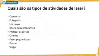 Quais são os tipos de atividades de lazer?
• Caminhar
• Fotografar
• Ler livros
• Bares ou restaurantes
• Praticar esportes
• Cinema
• Fazer piqueniques
• Pescar
• Viajar
7
 