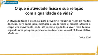 O que é atividade física e sua relação
com a qualidade de vida?
A atividade física é essencial para prevenir e reduzir os riscos de muitas
doenças, bem como para melhorar a saúde física e mental. Manter o
corpo em movimento pode até mesmo ajudá-lo a viver mais tempo,
segundo uma pesquisa publicada no American Journal of Preventative
Medicine.
Dados 2016
8
 