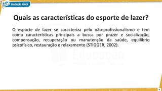 Quais as características do esporte de lazer?
O esporte de lazer se caracteriza pelo não-profissionalismo e tem
como características principais a busca por prazer e socialização,
compensação, recuperação ou manutenção da saúde, equilíbrio
psicofísico, restauração e relaxamento (STIGGER, 2002).
9
 