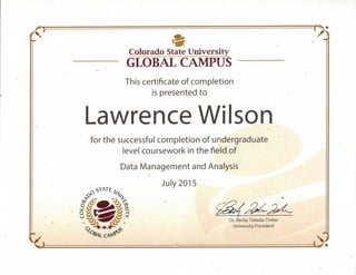 Colorado State University
GLOBAL CAMPUS
»
This certificate of completion
is presented to
Lawrence Wilson4
for the successful completion of undergraduate
level coursework in the field of
Data Management and Analysis
July 2015
 