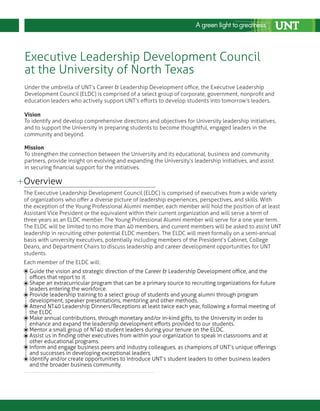 Overview
Guide the vision and strategic direction of the Career & Leadership Development office, and the
offices that report to it.
Shape an extracurricular program that can be a primary source to recruiting organizations for future
leaders entering the workforce.
Provide leadership training to a select group of students and young alumni through program
development, speaker presentations, mentoring and other methods.
Attend NT40 Leadership Dinners/Receptions at least twice each year, following a formal meeting of
the ELDC
Make annual contributions, through monetary and/or in-kind gifts, to the University in order to
enhance and expand the leadership development efforts provided to our students.
Mentor a small group of NT40 student leaders during your tenure on the ELDC.
Assist us in finding other executives from within your organization to speak in classrooms and at
other educational programs.
Inform and engage business peers and industry colleagues, as champions of UNT’s unique offerings
and successes in developing exceptional leaders.
Identify and/or create opportunities to introduce UNT’s student leaders to other business leaders
and the broader business community.
The Executive Leadership Development Council (ELDC) is comprised of executives from a wide variety
of organizations who offer a diverse picture of leadership experiences, perspectives, and skills. With
the exception of the Young Professional Alumni member, each member will hold the position of at least
Assistant Vice President or the equivalent within their current organization and will serve a term of
three years as an ELDC member. The Young Professional Alumni member will serve for a one year term.
The ELDC will be limited to no more than 40 members, and current members will be asked to assist UNT
leadership in recruiting other potential ELDC members. The ELDC will meet formally on a semi-annual
basis with university executives, potentially including members of the President’s Cabinet, College
Deans, and Department Chairs to discuss leadership and career development opportunities for UNT
students.
Each member of the ELDC will:
Executive Leadership Development Council
at the University of North Texas
Under the umbrella of UNT’s Career & Leadership Development office, the Executive Leadership
Development Council (ELDC) is comprised of a select group of corporate, government, nonprofit and
education leaders who actively support UNT’s efforts to develop students into tomorrow’s leaders.
Vision
Mission
To strengthen the connection between the University and its educational, business and community
partners, provide insight on evolving and expanding the University’s leadership initiatives, and assist
in securing financial support for the initiatives.
To identify and develop comprehensive directions and objectives for University leadership initiatives,
and to support the University in preparing students to become thoughtful, engaged leaders in the
community and beyond.
 