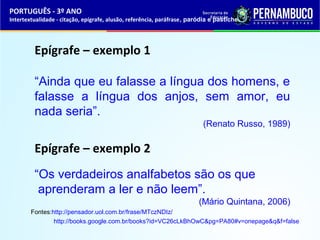PORTUGUÊS - 3º ANO 
Intertextualidade - citação, epígrafe, alusão, referência, paráfrase, paródia e pastiche 
Epígrafe – exemplo 1 
“Ainda que eu falasse a língua dos homens, e 
falasse a língua dos anjos, sem amor, eu 
nada seria”. 
(Renato Russo, 1989) 
Epígrafe – exemplo 2 
“Os verdadeiros analfabetos são os que 
aprenderam a ler e não leem”. 
(Mário Quintana, 2006) 
Fontes:http://pensador.uol.com.br/frase/MTczNDIz/ 
http://books.google.com.br/books?id=VC26cLkBhOwC&pg=PA80#v=onepage&q&f=false 
 