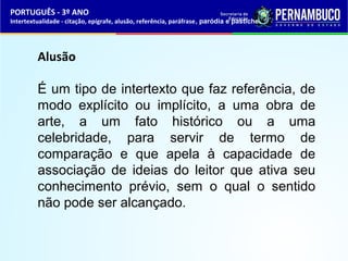 PORTUGUÊS - 3º ANO 
Intertextualidade - citação, epígrafe, alusão, referência, paráfrase, paródia e pastiche 
Alusão 
É um tipo de intertexto que faz referência, de 
modo explícito ou implícito, a uma obra de 
arte, a um fato histórico ou a uma 
celebridade, para servir de termo de 
comparação e que apela à capacidade de 
associação de ideias do leitor que ativa seu 
conhecimento prévio, sem o qual o sentido 
não pode ser alcançado. 
 