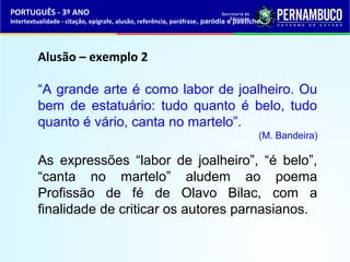 PORTUGUÊS - 3º ANO 
Intertextualidade - citação, epígrafe, alusão, referência, paráfrase, paródia e pastiche 
Alusão – exemplo 2 
“A grande arte é como labor de joalheiro. Ou 
bem de estatuário: tudo quanto é belo, tudo 
quanto é vário, canta no martelo”. 
(M. Bandeira) 
As expressões “labor de joalheiro”, “é belo”, 
“canta no martelo” aludem ao poema 
Profissão de fé de Olavo Bilac, com a 
finalidade de criticar os autores parnasianos. 
 