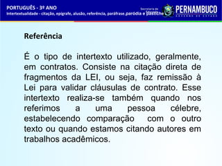 PORTUGUÊS - 3º ANO 
Intertextualidade - citação, epígrafe, alusão, referência, paráfrase,paródia e pastiche 
Referência 
É o tipo de intertexto utilizado, geralmente, 
em contratos. Consiste na citação direta de 
fragmentos da LEI, ou seja, faz remissão à 
Lei para validar cláusulas de contrato. Esse 
intertexto realiza-se também quando nos 
referimos a uma pessoa célebre, 
estabelecendo comparação com o outro 
texto ou quando estamos citando autores em 
trabalhos acadêmicos. 
 