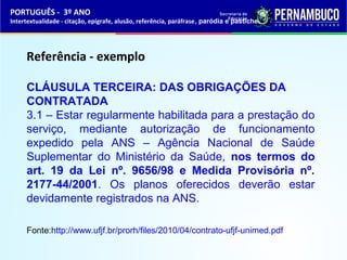 PORTUGUÊS - 3º ANO 
Intertextualidade - citação, epígrafe, alusão, referência, paráfrase, paródia e pastiche 
Referência - exemplo 
CLÁUSULA TERCEIRA: DAS OBRIGAÇÕES DA 
CONTRATADA 
3.1 – Estar regularmente habilitada para a prestação do 
serviço, mediante autorização de funcionamento 
expedido pela ANS – Agência Nacional de Saúde 
Suplementar do Ministério da Saúde, nos termos do 
art. 19 da Lei nº. 9656/98 e Medida Provisória nº. 
2177-44/2001. Os planos oferecidos deverão estar 
devidamente registrados na ANS. 
Fonte:http://www.ufjf.br/prorh/files/2010/04/contrato-ufjf-unimed.pdf 
 