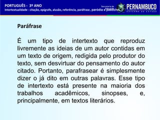 PORTUGUÊS - 3º ANO 
Intertextualidade - citação, epígrafe, alusão, referência, paráfrase, paródia e pastiche 
Paráfrase 
É um tipo de intertexto que reproduz 
livremente as ideias de um autor contidas em 
um texto de origem, redigida pelo produtor do 
texto, sem desvirtuar do pensamento do autor 
citado. Portanto, parafrasear é simplesmente 
dizer o já dito em outras palavras. Esse tipo 
de intertexto está presente na maioria dos 
trabalhos acadêmicos, sinopses, e, 
principalmente, em textos literários. 
 