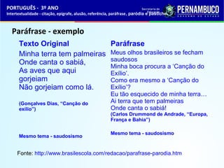 PORTUGUÊS - 3º ANO 
Intertextualidade - citação, epígrafe, alusão, referência, paráfrase, paródia e pastiche 
Paráfrase - exemplo 
Texto Original 
Minha terra tem palmeiras 
Onde canta o sabiá, 
As aves que aqui 
gorjeiam 
Não gorjeiam como lá. 
(Gonçalves Dias, “Canção do 
exílio”) 
Mesmo tema - saudosismo 
Paráfrase 
Meus olhos brasileiros se fecham 
saudosos 
Minha boca procura a ‘Canção do 
Exílio’. 
Como era mesmo a ‘Canção do 
Exílio’? 
Eu tão esquecido de minha terra… 
Ai terra que tem palmeiras 
Onde canta o sabiá! 
(Carlos Drummond de Andrade, “Europa, 
França e Bahia”) 
Mesmo tema - saudosismo 
Fonte: http://www.brasilescola.com/redacao/parafrase-parodia.htm 
 