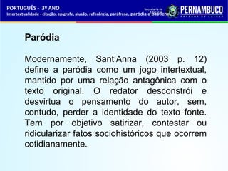 PORTUGUÊS - 3º ANO 
Intertextualidade - citação, epígrafe, alusão, referência, paráfrase, paródia e pastiche 
Paródia 
Modernamente, Sant’Anna (2003 p. 12) 
define a paródia como um jogo intertextual, 
mantido por uma relação antagônica com o 
texto original. O redator desconstrói e 
desvirtua o pensamento do autor, sem, 
contudo, perder a identidade do texto fonte. 
Tem por objetivo satirizar, contestar ou 
ridicularizar fatos sociohistóricos que ocorrem 
cotidianamente. 
 