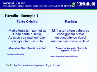 PORTUGUÊS - 3º ANO 
Intertextualidade - citação, epígrafe, alusão, referência, paráfrase, paródia e pastiche 
Paródia - Exemplo 1 
Texto Original 
Minha terra tem palmeiras 
Onde canta o sabiá, 
As aves que aqui gorjeiam 
Não gorjeiam como lá. 
(Gonçalves Dias, “Canção do exílio”) 
Tema - saudosismo 
Paródia 
Minha terra tem palmares 
onde gorjeia o mar 
os passarinhos daqui 
não cantam como os de lá. 
(Oswald de Andrade, “Canto de 
regresso à pátria”) 
Tema diferente - nacionalismo 
Fonte:http://asvariasfacesdapalavra.blogspot.com/ 
 
