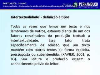PORTUGUÊS - 3º ANO 
Intertextualidade - citação, epígrafe, alusão, referência, paráfrase, paródia e pastiche 
Intertextualidade - definição e tipos 
Todas as vezes que lemos um texto e nos 
lembramos de outros, estamos diante de um dos 
fatores constitutivos da produção textual: a 
intertextualidade. Esse fator trata 
especificamente da relação que um texto 
mantém com outros textos de forma explícita, 
pressuposta ou subentendida. (XAVIER, 2001, p. 
83). Sua leitura e produção exigem o 
conhecimento prévio do leitor. 
 