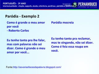 PORTUGUÊS - 3º ANO 
Intertextualidade - citação, epígrafe, alusão, referência, paráfrase, paródia e pastiche 
Paródia - Exemplo 2 
Como é grande o meu amor 
por você 
- Roberto Carlos 
Eu tenho tanto pra lhe falar, 
mas com palavras não sei 
dizer. Como é grande o meu 
amor por você... 
Paródia mocreia 
Eu tenho tanto pra reclamar, 
mas te xingando, não sei dizer. 
Como é feia essa roupa em 
você. 
Fonte:http://asvariasfacesdapalavra.blogspot.com/ 
 