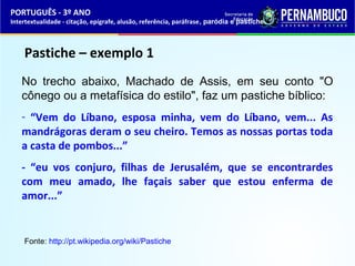 PORTUGUÊS - 3º ANO 
Intertextualidade - citação, epígrafe, alusão, referência, paráfrase, paródia e pastiche 
Pastiche – exemplo 1 
No trecho abaixo, Machado de Assis, em seu conto "O 
cônego ou a metafísica do estilo", faz um pastiche bíblico: 
- “Vem do Líbano, esposa minha, vem do Líbano, vem... As 
mandrágoras deram o seu cheiro. Temos as nossas portas toda 
a casta de pombos...” 
- “eu vos conjuro, filhas de Jerusalém, que se encontrardes 
com meu amado, lhe façais saber que estou enferma de 
amor...” 
Fonte: http://pt.wikipedia.org/wiki/Pastiche 
 