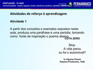 PORTUGUÊS - 3º ANO 
Intertextualidade - citação, epígrafe, alusão, referência, paráfrase, paródia e pastiche 
Atividades de reforço à aprendizagem 
Atividade 1 
A partir dos conceitos e exemplos expostos nesta 
aula, produza uma paráfrase e uma paródia, tomando 
como fonte de inspiração o poema abaixo. 
COTA ZERO 
Stop. 
A vida parou 
ou foi o automóvel? 
In Alguma Poesia 
Edições Pindorama, 1930 
 