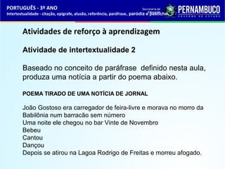 PORTUGUÊS - 3º ANO 
Intertextualidade - citação, epígrafe, alusão, referência, paráfrase, paródia e pastiche 
Atividades de reforço à aprendizagem 
Atividade de intertextualidade 2 
Baseado no conceito de paráfrase definido nesta aula, 
produza uma notícia a partir do poema abaixo. 
POEMA TIRADO DE UMA NOTÍCIA DE JORNAL 
João Gostoso era carregador de feira-livre e morava no morro da 
Babilônia num barracão sem número 
Uma noite ele chegou no bar Vinte de Novembro 
Bebeu 
Cantou 
Dançou 
Depois se atirou na Lagoa Rodrigo de Freitas e morreu afogado. 
 