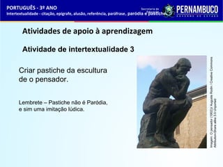 PORTUGUÊS - 3º ANO 
Intertextualidade - citação, epígrafe, alusão, referência, paráfrase, paródia e pastiche 
Atividades de apoio à aprendizagem 
Atividade de intertextualidade 3 
C riar pastiche da escultura 
de o pensador. 
Lembrete – Pastiche não é Paródia, 
e sim uma imitação lúdica. 
Imagem: O pensador (1902))/ Auguste Rodin / Creative Commons 
Attribution-Share alike 3.0 Unported 
 