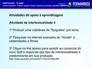 PORTUGUÊS - 3º ANO 
Intertextualidade - citação, epígrafe, alusão, referência, paráfrase, paródia e pastiche 
Atividades de apoio à aprendizagem 
Atividade de intertextualidade 4 
1º Produzir uma coletânea de “Epígrafes” por tema. 
2º Pesquisar na internet exemplos de “Alusão” a 
celebridades e filmes. 
3º Clique no link abaixo para assistir ao comercial do 
novo Golf e responda que tipo de intertextualidade é 
predominante em sua produção. 
http://www.youtube.com/watch?v=OU1nIH9aVfM 
 