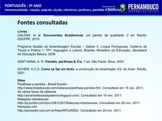PORTUGUÊS - 3º ANO 
Intertextualidade - citação, epígrafe, alusão, referência, paráfrase, paródia e pastiche 
Fontes consultadas 
Livros 
CALDAS, et al. Documentos Acadêmicos: um padrão de qualidade. 2 ed. Recife: 
EDUFPE. 2010. 
Programa Gestão da Aprendizagem Escolar – Gestar II. Língua Portuguesa: Caderno de 
Teoria e Prática 1: TP1: linguagem e cultura. Brasília: Ministério da Educação, Secretaria 
da Educação Básica, 2008. 
SANT’ANNA, A. R. Paródia, paráfrase & Cia, 7 ed. São Paulo: Ática, 2003. 
XAVIER, A.C.S. Como se faz um texto: a construção da dissertação. Ed. do Autor. Recife, 
2001. 
Sites 
Paráfrase e paródia - Brasil Escola - 
http://www.brasilescola.com/redacao/parafrase-parodia.htm. Consultado em 16 nov. 2011. 
As várias faces da palavras 
http://asvariasfacesdapalavra.blogspot.com/. Consultado em 16 nov. 2011. 
Relações intertextuais 
http://pt.scribd.com/doc/33612391/Relacoes-intertextuais. Consultado em 20 nov. 2011. 
Pensador.info 
http://pensador.uol.com.br/frase/MTczNDIz/. Consultado em 20 nov. 2011. 
 