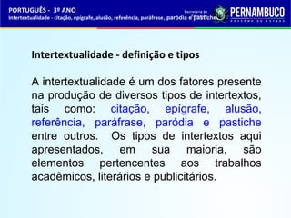 PORTUGUÊS - 3º ANO 
Intertextualidade - citação, epígrafe, alusão, referência, paráfrase, paródia e pastiche 
Intertextualidade - definição e tipos 
A intertextualidade é um dos fatores presente 
na produção de diversos tipos de intertextos, 
tais como: citação, epígrafe, alusão, 
referência, paráfrase, paródia e pastiche 
entre outros. Os tipos de intertextos aqui 
apresentados, em sua maioria, são 
elementos pertencentes aos trabalhos 
acadêmicos, literários e publicitários. 
 