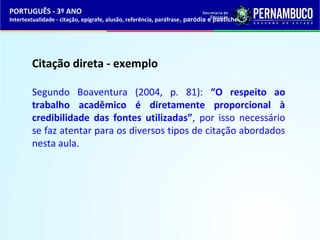 PORTUGUÊS - 3º ANO 
Intertextualidade - citação, epígrafe, alusão, referência, paráfrase, paródia e pastiche 
Citação direta - exemplo 
Segundo Boaventura (2004, p. 81): “O respeito ao 
trabalho acadêmico é diretamente proporcional à 
credibilidade das fontes utilizadas”, por isso necessário 
se faz atentar para os diversos tipos de citação abordados 
nesta aula. 
 