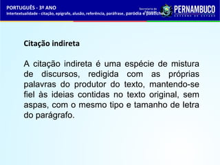 PORTUGUÊS - 3º ANO 
Intertextualidade - citação, epígrafe, alusão, referência, paráfrase, paródia e pastiche 
Citação indireta 
A citação indireta é uma espécie de mistura 
de discursos, redigida com as próprias 
palavras do produtor do texto, mantendo-se 
fiel às ideias contidas no texto original, sem 
aspas, com o mesmo tipo e tamanho de letra 
do parágrafo. 
 