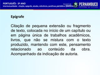 PORTUGUÊS - 3º ANO 
Intertextualidade - citação, epígrafe, alusão, referência, paráfrase,paródia e pastiche 
Epígrafe 
Citação de pequena extensão ou fragmento 
de texto, colocada no início de um capítulo ou 
em página única de trabalhos acadêmicos, 
livros, que não se mistura com o texto 
produzido, mantendo com este, pensamento 
relacionado ao conteúdo da obra. 
Acompanhado da indicação de autoria. 
 