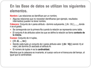 Nombre: Las relaciones se identifican por un nombre.
 Algunas relaciones que no necesitan identificarse (por ejemplo, resultados
intermedios) pueden no tener nombre.
Cabecera: Conjunto de n pares atributo - dominio subyacente, { (Ai : Di) }i = 1...n donde
n es el grado;
 Se corresponde con la primera fila cuando la relación se representa como tabla.
 El conjunto A de atributos sobre los que se define la relación se llama contexto de
la misma.
Cuerpo: Conjunto de m tuplas,
 { t1, t2, ..., tm }
 Siendo cada tupla un conjunto de n pares atributo-valor: { (Ai : Vij) } siendo Vij el
valor j del dominio Di asociado al atributo Ai.
 El número de tuplas m es la cardinalidad.
Mientras que la cabecera es invariante, el cuerpo varía en el transcurso del tiempo, al
igual que la cardinalidad.
En las Base de datos se utilizan los siguientes
elementos.
 