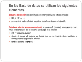 Esquema de relación está constituido por el nombre R y una lista de atributos:
 R ({ Ai : Di }i=1…n )
 representa la parte definitoria y estática, también se denomina intensión;
Estado de relación (esquema relacional) el esquema R (relación), se representa como
r(R) y está constituido por el esquema y el cuerpo de la relación:
 r(R) = <esquema, cuerpo>
 siendo el cuerpo el conjunto de tuplas que, en un instante dado, satisface el
correspondiente esquema de relación.
 también se llama extensión.
En las Base de datos se utilizan los siguientes
elementos.
 